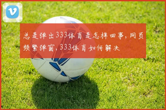 总是弹出333体育是怎样回事,网页频繁弹窗,333体育如何解决